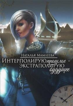 Интерполирую прошлое - Экстраполирую будущее (дилогия)